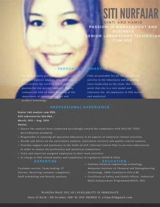 SITI NURFAJARBINTI ABD HAMID
PASSION IN MANAGEMENT AND
BUSINESS
SENIOR LABORATORY TECHNICIAN
CUM HSE
An immaculately presented and well
performed senior analyst, who possesses a
keen technic for verified result and a
passion for the service industry. Highly
commercial with an understanding of the
importance of customer service and
product knowledge.
WANGSA MAJU SEC.10 | AVAILABLITY IN IMMEDIATE
Date of Birth : 09 October 1987 M: 019-2829661 E: ctfajar87@gmail.com
Diploma chemical engineering technology,
Malaysian Institute of Chemical and Bioengineering
Technology, 2008-Cumulative GPA 2.88
Certificate of Safety and Health Officer, Industrial
Skills Enhancement Programme(INSEP), 2011
- PERSONAL SUMMARY -
- EDUCATION -
Fully accountable for all the operational
activity in the laboratory and providing
clear leadership to the team. She makes a
point that she is a role model and
reference for all employees in HSE matter
and analytical .
Customer service, Team leading, IT
literate, Resolving customer complaints,
Staff scheduling and Density analysis,
- EXPERTISE -
- PROFESSIONAL EXPERIENCE -
Ensure the analysis been conducted accordingly toward the compliance with ISO/IEC 17025
(accreditation standard).
Responsible in assisting all operation laboratory in all aspects of analytical related activities.
Decide and advice on the uncertainty analysis, instrument recovery and quality control analysis.
Provides support and assistance in the fields of GLP, Internal Control Plan to services laboratories
in order to ensure the proficiency and analytical competence.
Train and supervise assigned employees in their work activities
In charge in HSE related matter and compliance of regulation (DOSH & DOE)
Senior Lab Analyst cum HSE,
SGS Laboratories Sdn.Bhd ,
March, 2011 – Aug, 2016
Duties
 