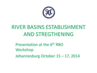 RIVER BASINS ESTABLISHMENT
AND STREGTHENING
Presentation at the 6th RBO
Workshop
Johannesburg October 15 – 17, 2014
 