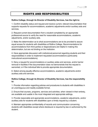 P a g e | 10
RIGHTS AND RESPONSIBILITIES
Rollins College, through its Director of Disability Services, has the right to:
1. Confirm disability status and request and receive current, relevant documentation that
supports requests for accommodations, academic adjustments and/or auxiliary aids and
services.
2. Request current documentation from a student completed by an appropriate
professional source to verify the need for reasonable accommodations, academic
adjustments, and/or auxiliary aids.
3. Make the determination as to what accommodations are to be provided to assure
equal access for students with disabilities at Rollins College. Recommendations for
accommodations from third parties or diagnosticians are helpful in making this
determination, but are not binding on the institution.
4. Have appropriate discussion with institutional personnel regarding students and their
responsibilities in order to implement requested accommodations (particularly
instructional accommodations).
5. Deny a request for accommodations or auxiliary aides and services, and/or barrier
removal in facilities if the documentation does not demonstrate that the request is
warranted, or if the individual fails to provide appropriate documentation.
6. Select among equally effective accommodations, academic adjustments and/or
auxiliary aids and services.
Rollins College, through its Director of Disability Services, has the responsibility
to:
1. Provide information regarding policies and procedures to students with disabilities in
an unambiguous and readily available format.
2. Ensure that courses, programs, services and activities, when viewed in their entirety,
are available and usable in the most integrated and appropriate settings.
3. Provide reasonable and appropriate accommodations, academic adjustments, and/or
auxiliary aids for students with disabilities upon a timely request by a student.
4. Maintain appropriate confidentiality of records and communication concerning
students with disabilities except where disclosure is required by law or authorized by the
student.
 