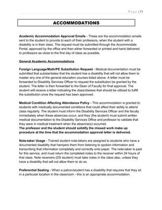 P a g e | 11
ACCOMMODATIONS
Academic Accommodation Approval Emails - These are the accommodation emails
sent to the student to provide to each of their professors, when the student with a
disability is in their class. The request must be submitted through the Accommodate
Portal, approved by the office and then either forwarded or printed and hand delivered
to professors as close to the first day of class as possible.
General Academic Accommodations
Foreign Language/Math/PE Substitution Request - Medical documentation must be
submitted that substantiates that the student has a disability that will not allow them to
master any one of the general education courses listed above. A letter must be
forwarded to Disability Services Officer to request the substitution be granted by the
student. The letter is then forwarded to the Dean of Faculty for final approval. The
student will receive a letter indicating the class/classes that should be utilized to fulfill
the substitution once the request has been approved.
Medical Condition Affecting Attendance Policy - This accommodation is granted to
students with medically documented conditions that could affect their ability to attend
class regularly. The student must inform the Disability Services Officer and the faculty
immediately when these absences occur, and they (the student) must submit written
medical documentation to the Disability Services Office and professor to validate that
they were in medical treatment when the absence(s) occurred.
The professor and the student should solidify the missed work make up
procedure at the time that the accommodation approval letter is delivered.
Note-taker Usage - Trained student note-takers are assigned to students who have a
documented disability that hampers them from listening to spoken information and
transcribing that information completely and correctly onto paper. The note-taker is paid
for this service, and must return the completed notes to the receiver within 24 hours of
that class. Note receivers (DS student) must take notes in the class also, unless they
have a disability that will not allow them to do so.
Preferential Seating - When a patron/student has a disability that requires that they sit
in a particular location in the classroom - this is an appropriate accommodation.
 