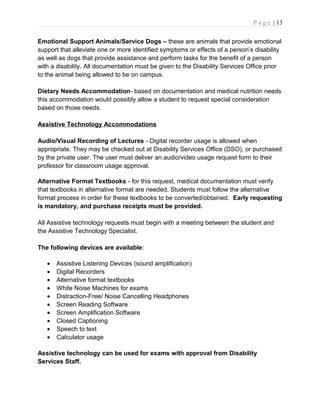 P a g e | 13
Emotional Support Animals/Service Dogs – these are animals that provide emotional
support that alleviate one or more identified symptoms or effects of a person’s disability
as well as dogs that provide assistance and perform tasks for the benefit of a person
with a disability. All documentation must be given to the Disability Services Office prior
to the animal being allowed to be on campus.
Dietary Needs Accommodation- based on documentation and medical nutrition needs
this accommodation would possibly allow a student to request special consideration
based on those needs.
Assistive Technology Accommodations
Audio/Visual Recording of Lectures - Digital recorder usage is allowed when
appropriate. They may be checked out at Disability Services Office (DSO), or purchased
by the private user. The user must deliver an audio/video usage request form to their
professor for classroom usage approval.
Alternative Format Textbooks - for this request, medical documentation must verify
that textbooks in alternative format are needed. Students must follow the alternative
format process in order for these textbooks to be converted/obtained. Early requesting
is mandatory, and purchase receipts must be provided.
All Assistive technology requests must begin with a meeting between the student and
the Assistive Technology Specialist.
The following devices are available:
• Assistive Listening Devices (sound amplification)
• Digital Recorders
• Alternative format textbooks
• White Noise Machines for exams
• Distraction-Free/ Noise Cancelling Headphones
• Screen Reading Software
• Screen Amplification Software
• Closed Captioning
• Speech to text
• Calculator usage
Assistive technology can be used for exams with approval from Disability
Services Staff.
 