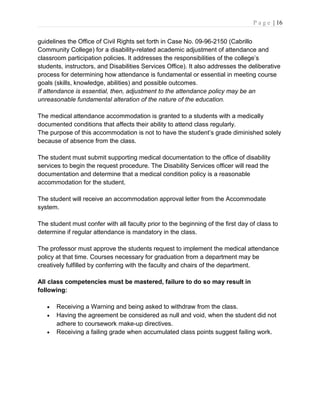P a g e | 16
guidelines the Office of Civil Rights set forth in Case No. 09-96-2150 (Cabrillo
Community College) for a disability-related academic adjustment of attendance and
classroom participation policies. It addresses the responsibilities of the college’s
students, instructors, and Disabilities Services Office). It also addresses the deliberative
process for determining how attendance is fundamental or essential in meeting course
goals (skills, knowledge, abilities) and possible outcomes.
If attendance is essential, then, adjustment to the attendance policy may be an
unreasonable fundamental alteration of the nature of the education.
The medical attendance accommodation is granted to a students with a medically
documented conditions that affects their ability to attend class regularly.
The purpose of this accommodation is not to have the student’s grade diminished solely
because of absence from the class.
The student must submit supporting medical documentation to the office of disability
services to begin the request procedure. The Disability Services officer will read the
documentation and determine that a medical condition policy is a reasonable
accommodation for the student.
The student will receive an accommodation approval letter from the Accommodate
system.
The student must confer with all faculty prior to the beginning of the first day of class to
determine if regular attendance is mandatory in the class.
The professor must approve the students request to implement the medical attendance
policy at that time. Courses necessary for graduation from a department may be
creatively fulfilled by conferring with the faculty and chairs of the department.
All class competencies must be mastered, failure to do so may result in
following:
• Receiving a Warning and being asked to withdraw from the class.
• Having the agreement be considered as null and void, when the student did not
adhere to coursework make-up directives.
• Receiving a failing grade when accumulated class points suggest failing work.
 