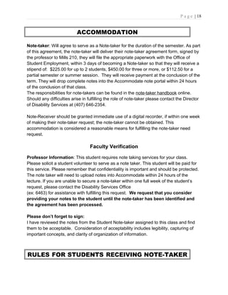 P a g e | 18
ACCOMMODATION
Note-taker: Will agree to serve as a Note-taker for the duration of the semester. As part
of this agreement, the note-taker will deliver their note-taker agreement form, signed by
the professor to Mills 210, they will file the appropriate paperwork with the Office of
Student Employment, within 3 days of becoming a Note-taker so that they will receive a
stipend of: $225.00 for up to 2 students, $450.00 for three or more, or $112.50 for a
partial semester or summer session. They will receive payment at the conclusion of the
term. They will drop complete notes into the Accommodate note portal within 24 hours
of the conclusion of that class.
The responsibilities for note-takers can be found in the note-taker handbook online.
Should any difficulties arise in fulfilling the role of note-taker please contact the Director
of Disability Services at (407) 646-2354.
Note-Receiver should be granted immediate use of a digital recorder, if within one week
of making their note-taker request; the note-taker cannot be obtained. This
accommodation is considered a reasonable means for fulfilling the note-taker need
request.
Faculty Verification
Professor Information: This student requires note taking services for your class.
Please solicit a student volunteer to serve as a note taker. This student will be paid for
this service. Please remember that confidentiality is important and should be protected.
The note taker will need to upload notes into Accommodate within 24 hours of the
lecture. If you are unable to secure a note-taker within one full week of the student’s
request, please contact the Disability Services Office
(ex: 6463) for assistance with fulfilling this request. We request that you consider
providing your notes to the student until the note-taker has been identified and
the agreement has been processed.
Please don’t forget to sign:
I have reviewed the notes from the Student Note-taker assigned to this class and find
them to be acceptable. Consideration of acceptability includes legibility, capturing of
important concepts, and clarity of organization of information.
RULES FOR STUDENTS RECEIVING NOTE-TAKER
 