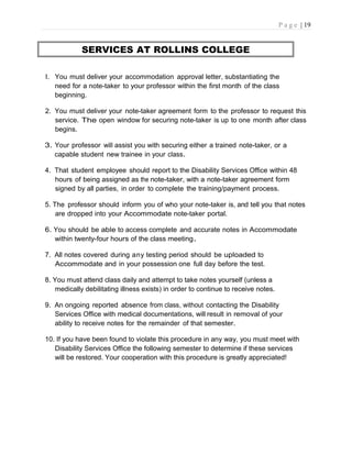P a g e | 19
SERVICES AT ROLLINS COLLEGE
I. You must deliver your accommodation approval letter, substantiating the
need for a note-taker to your professor within the first month of the class
beginning.
2. You must deliver your note-taker agreement form to the professor to request this
service. The open window for securing note-taker is up to one month after class
begins.
3. Your professor will assist you with securing either a trained note-taker, or a
capable student new trainee in your class.
4. That student employee should report to the Disability Services Office within 48
hours of being assigned as the note-taker, with a note-taker agreement form
signed by all parties, in order to complete the training/payment process.
5. The professor should inform you of who your note-taker is, and tell you that notes
are dropped into your Accommodate note-taker portal.
6. You should be able to access complete and accurate notes in Accommodate
within twenty-four hours of the class meeting.
7. All notes covered during any testing period should be uploaded to
Accommodate and in your possession one full day before the test.
8. You must attend class daily and attempt to take notes yourself (unless a
medically debilitating illness exists) in order to continue to receive notes.
9. An ongoing reported absence from class, without contacting the Disability
Services Office with medical documentations, will result in removal of your
ability to receive notes for the remainder of that semester.
10. If you have been found to violate this procedure in any way, you must meet with
Disability Services Office the following semester to determine if these services
will be restored. Your cooperation with this procedure is greatly appreciated!
 