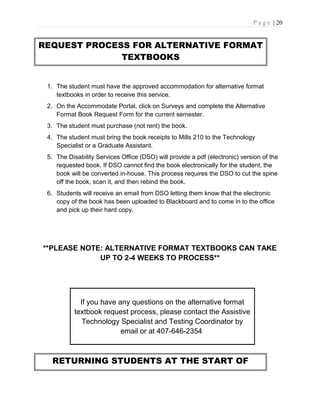 P a g e | 20
REQUEST PROCESS FOR ALTERNATIVE FORMAT
TEXTBOOKS
1. The student must have the approved accommodation for alternative format
textbooks in order to receive this service.
2. On the Accommodate Portal, click on Surveys and complete the Alternative
Format Book Request Form for the current semester.
3. The student must purchase (not rent) the book.
4. The student must bring the book receipts to Mills 210 to the Technology
Specialist or a Graduate Assistant.
5. The Disability Services Office (DSO) will provide a pdf (electronic) version of the
requested book. If DSO cannot find the book electronically for the student, the
book will be converted in-house. This process requires the DSO to cut the spine
off the book, scan it, and then rebind the book.
6. Students will receive an email from DSO letting them know that the electronic
copy of the book has been uploaded to Blackboard and to come in to the office
and pick up their hard copy.
**PLEASE NOTE: ALTERNATIVE FORMAT TEXTBOOKS CAN TAKE
UP TO 2-4 WEEKS TO PROCESS**
If you have any questions on the alternative format
textbook request process, please contact the Assistive
Technology Specialist and Testing Coordinator by
email or at 407-646-2354
RETURNING STUDENTS AT THE START OF
 