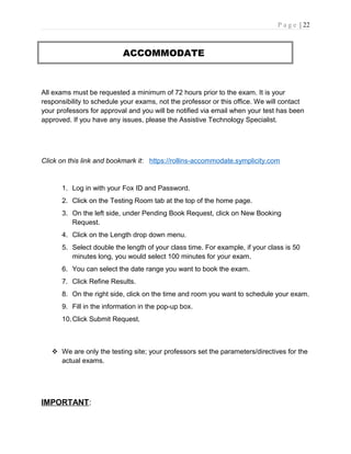 P a g e | 22
ACCOMMODATE
All exams must be requested a minimum of 72 hours prior to the exam. It is your
responsibility to schedule your exams, not the professor or this office. We will contact
your professors for approval and you will be notified via email when your test has been
approved. If you have any issues, please the Assistive Technology Specialist.
Click on this link and bookmark it: https://rollins-accommodate.symplicity.com
1. Log in with your Fox ID and Password.
2. Click on the Testing Room tab at the top of the home page.
3. On the left side, under Pending Book Request, click on New Booking
Request.
4. Click on the Length drop down menu.
5. Select double the length of your class time. For example, if your class is 50
minutes long, you would select 100 minutes for your exam.
6. You can select the date range you want to book the exam.
7. Click Refine Results.
8. On the right side, click on the time and room you want to schedule your exam.
9. Fill in the information in the pop-up box.
10.Click Submit Request.
 We are only the testing site; your professors set the parameters/directives for the
actual exams.
IMPORTANT:
 