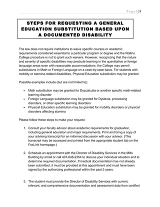 P a g e | 24
STEPS FOR REQUESTING A GENERAL
EDUCATION SUBSTITUTION BASED UPON
A DOCUMENTED DISABILITY
The law does not require institutions to waive specific courses or academic
requirements considered essential to a particular program or degree and the Rollins
College procedure is not to grant such waivers. However, recognizing that the nature
and severity of specific disabilities may preclude learning in the quantitative or foreign
language areas even with reasonable accommodations, the College may permit
substitutions in Math or Foreign Language on a case-by-case basis. For students with
mobility or stamina-related disabilities, Physical Education substitution may be granted.
Possible examples include (but are not limited to):
• Math substitution may be granted for Dyscalculia or another specific math-related
learning disorder
• Foreign Language substitution may be granted for Dyslexia, processing
disorders, or other specific learning disorders
• Physical Education substitution may be granted for mobility disorders or physical
disorders affecting stamina
Please follow these steps to make your request:
1. Consult your faculty advisor about academic requirements for graduation,
including general education and major requirements. Print and bring a copy of
your advising transcript for an informed discussion with your advisor. (This
transcript may be accessed and printed from the appropriate student tab on the
FoxLink homepage.)
2. Schedule an appointment with the Director of Disability Services in the Mills
Building by email or call 407-646-2354 to discuss your individual situation and to
determine required documentation. If medical documentation has not already
been submitted, it must be provided at this appointment and must have been
signed by the authorizing professional within the past 5 years.
3. The student must provide the Director of Disability Services with current,
relevant, and comprehensive documentation and assessment data from certified
 