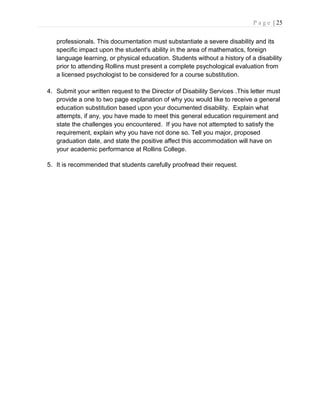 P a g e | 25
professionals. This documentation must substantiate a severe disability and its
specific impact upon the student's ability in the area of mathematics, foreign
language learning, or physical education. Students without a history of a disability
prior to attending Rollins must present a complete psychological evaluation from
a licensed psychologist to be considered for a course substitution.
4. Submit your written request to the Director of Disability Services .This letter must
provide a one to two page explanation of why you would like to receive a general
education substitution based upon your documented disability. Explain what
attempts, if any, you have made to meet this general education requirement and
state the challenges you encountered. If you have not attempted to satisfy the
requirement, explain why you have not done so. Tell you major, proposed
graduation date, and state the positive affect this accommodation will have on
your academic performance at Rollins College.
5. It is recommended that students carefully proofread their request.
 