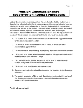 P a g e | 26
FOREIGN LANGUAGE/MATH/PE
SUBSTITUTION REQUEST PROCEDURE
Medical documentation must be submitted that substantiates that the student has a
disability that will not allow him/her to master any one of the general education courses
listed above. A letter must be forwarded to Disability Services Officer to request the
substitution be granted by the student. The letter is then forwarded to the Dean of Arts
and Sciences for final approval. The student will receive a letter indicating the
class/classes that should be utilized to fulfill the substitution once the request has been
approved. This process is not designed to eliminate, remove, or improve a grade.
1. The student must submit current medical documentation that supports the need
for this academic accommodation.
2. The approval for this accommodation will be stated as approved, in the
Accommodate approval letter.
3. The initial approval is the first step in completing the substitution request process.
4. The student must submit a formal letter of request to the DS officer by the end of
their sophomore year at Rollins College
5. The Dean of Arts and Science will send an official letter of approval to the
student, listing the substitutionary course possibilities.
6. The student must satisfactorily pass these courses.
7. Students majoring in International Business may not request a foreign language
substitution.
8. The student requesting a PEA or Math Substitution, must meet with the chair of
that department to receive directives on the substitutionary class or project
needed to complete this request.
Faculty advisors should:
 