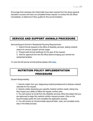 P a g e | 27
Encourage their advisees who historically have been exempt from the above general
education courses and have not completed these request, to contact the DS officer
immediately, to determine if they qualify for this accommodation.
SERVICE AND SUPPORT ANIMALS PROCEDURE
Service/Support Animal in Residential Housing Requirements:
1. Submit formal request to the office of disability services, stating medical
reason for service /support animal usage.
2. Present well animal certificate for the year of the request.
3. Wait for approval from the DS office before bringing your animal into
residential facilities.
To view the full service animal policies please click here.
NUTRITION POLICY IMPLEMENTATION
PROCEDURE
Student Responsibility:
1. Submit a letter from your diagnosing medical professional to disclose medical
rationale for this request.
2. Submit a letter disclosing your specific medical nutrition needs, listing how
they impact your ability to follow the regular nutrition plan.
3. You will receive an email from the disability services office that states that you
are approved to begin the medical nutrition request process. Click on the
Accommodate public link and complete the application process.
4. You will receive an Accommodate approval letter, read, and complete every
step in the listed process.
 