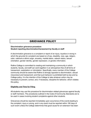 P a g e | 29
GRIEVANCE POLICY
Discrimination grievance procedure:
Student reporting discrimination/harassment by faculty or staff
A discrimination grievance is a complaint or report of an injury, injustice or wrong in
which the grounds for complaint are based on of sex, disability, race, age, religion,
color, national or ethnic origin, ancestry, marital status, veteran status, sexual
orientation, gender identity, gender expression, or genetic information.
Rollins College is committed to creating and maintaining a community in which
students, faculty, and staff can work together in an atmosphere free of all forms of
harassment, exploitation or intimidation. Specifically, every member of the College
community should be aware that Rollins is strongly opposed to discrimination, sexual
misconduct and harassment; and that such behavior is prohibited both by law and by
College policy. It is the intention of the College to take whatever action may be
necessary to prevent, correct, and, if necessary, discipline for behavior, which violates
this policy.
Eligibility and Time for Filing
All students may use this procedure for discrimination related grievances against faculty
or staff members. The procedures outlined in the Code of Community Standards are to
be used in cases involving student complaints against other students.
Grievances should be reported immediately upon occurrence of the events leading to
the complaint, injury or wrong, and in any event must be reported within 180 days of
such event unless the College determines that good cause for an extension has been
 