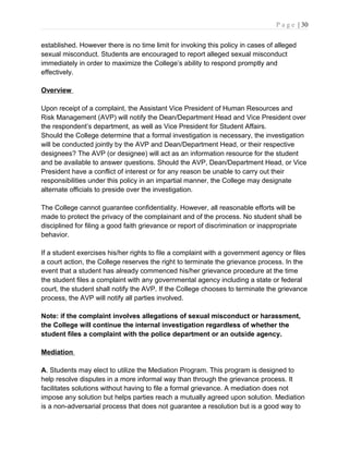 P a g e | 30
established. However there is no time limit for invoking this policy in cases of alleged
sexual misconduct. Students are encouraged to report alleged sexual misconduct
immediately in order to maximize the College’s ability to respond promptly and
effectively.
Overview
Upon receipt of a complaint, the Assistant Vice President of Human Resources and
Risk Management (AVP) will notify the Dean/Department Head and Vice President over
the respondent’s department, as well as Vice President for Student Affairs.
Should the College determine that a formal investigation is necessary, the investigation
will be conducted jointly by the AVP and Dean/Department Head, or their respective
designees? The AVP (or designee) will act as an information resource for the student
and be available to answer questions. Should the AVP, Dean/Department Head, or Vice
President have a conflict of interest or for any reason be unable to carry out their
responsibilities under this policy in an impartial manner, the College may designate
alternate officials to preside over the investigation.
The College cannot guarantee confidentiality. However, all reasonable efforts will be
made to protect the privacy of the complainant and of the process. No student shall be
disciplined for filing a good faith grievance or report of discrimination or inappropriate
behavior.
If a student exercises his/her rights to file a complaint with a government agency or files
a court action, the College reserves the right to terminate the grievance process. In the
event that a student has already commenced his/her grievance procedure at the time
the student files a complaint with any governmental agency including a state or federal
court, the student shall notify the AVP. If the College chooses to terminate the grievance
process, the AVP will notify all parties involved.
Note: if the complaint involves allegations of sexual misconduct or harassment,
the College will continue the internal investigation regardless of whether the
student files a complaint with the police department or an outside agency.
Mediation
A. Students may elect to utilize the Mediation Program. This program is designed to
help resolve disputes in a more informal way than through the grievance process. It
facilitates solutions without having to file a formal grievance. A mediation does not
impose any solution but helps parties reach a mutually agreed upon solution. Mediation
is a non-adversarial process that does not guarantee a resolution but is a good way to
 