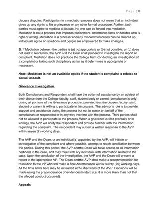 P a g e | 31
discuss disputes. Participation in a mediation process does not mean that an individual
gives up any rights to file a grievance or any other formal procedure. Further, both
parties must agree to mediate a dispute. No one can be forced into mediation.
Mediation is not a process that imposes punishment, determines facts or decides who is
right or wrong. Mediation is a process whereby miscommunication can be cleared up,
individuals agree on solutions and people are empowered to make changes.
B. If Mediation between the parties is (a) not appropriate or (b) not possible, or (c) does
not lead to resolution, the AVP and the Dean shall proceed to investigate the report or
complaint. Mediation does not preclude the College from conducting an investigation of
a complaint or taking such disciplinary action as it determines is appropriate or
necessary.
Note: Mediation is not an available option if the student’s complaint is related to
sexual assault.
Grievance Investigation
Both Complainant and Respondent shall have the option of assistance by an advisor of
their choice from the College faculty, staff, student body or parent (complainant’s only)
during all portions of the Grievance procedure, provided that the chosen faculty, staff,
student or parent is willing to participate in the process. The advisor’s role is to provide
support and assistance during the process but not to speak on behalf of the
complainant or respondent or in any way interfere with the process. Third parties shall
not be allowed to participate in the process. When a grievance is filed (verbally or in
writing), the AVP will notify the respondent and provide him/her with the information
regarding the complaint. The respondent may submit a written response to the AVP
within seven (7) working days.
The AVP and the Dean, or an individual(s) appointed by the AVP, will initiate an
investigation of the complaint and where possible, attempt to reach conciliation between
the parties. During this period, the AVP and the Dean will have access to all information
pertinent to the case, and may meet with any individual with information related to the
case. Upon the conclusion of the investigation, the AVP and the Dean will present a
report to the appropriate VP. The Dean and the AVP shall make a recommendation for
resolution to the VP who will make a final determination within twenty (20) working days.
All the time limits here may be extended at the discretion of the AVP. Decisions will be
made using the preponderance of evidence standard (i.e. it is more likely than not that
the alleged conduct occurred).
Appeals
 