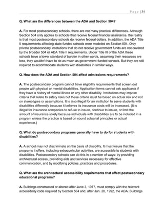 P a g e | 34
Q. What are the differences between the ADA and Section 504?
A. For most postsecondary schools, there are not many practical differences. Although
Section 504 only applies to schools that receive federal financial assistance, the reality
is that most postsecondary schools do receive federal dollars. In addition, the ADA Title
II requirements affecting state funded schools were modeled on Section 504. Only
private postsecondary institutions that do not receive government funds are not covered
by the broader 504 or ADA Title II requirements. Under Title III of the ADA these
schools have a lower standard of burden in other words, assuming their resources are
less, they wouldn't have to do as much as government-funded schools. But they are still
required to accommodate students with disabilities in similar ways.
Q. How does the ADA and Section 504 affect admissions requirements?
A. The postsecondary program cannot have eligibility requirements that screen out
people with physical or mental disabilities. Application forms cannot ask applicants if
they have a history of mental illness or any other disability. Institutions may impose
criteria that relate to safety risks but these criteria must be based on actual risk and not
on stereotypes or assumptions. It is also illegal for an institution to serve students with
disabilities differently because it believes its insurance costs will be increased. (It is
illegal for insurance companies to refuse to insure, continue to insure, or limit the
amount of insurance solely because individuals with disabilities are to be included in a
program unless the practice is based on sound actuarial principles or actual
experience.)
Q. What do postsecondary programs generally have to do for students with
disabilities?
A. A school may not discriminate on the basis of disability. It must insure that the
programs it offers, including extracurricular activities, are accessible to students with
disabilities. Postsecondary schools can do this in a number of ways: by providing
architectural access, providing aids and services necessary for effective
communication, and by modifying policies, practices and procedures.
Q. What are the architectural accessibility requirements that affect postsecondary
educational programs?
A. Buildings constructed or altered after June 3, 1977, must comply with the relevant
accessibility code required by Section 504 and, after Jan. 26, 1992, the ADA. Buildings
 