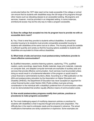 P a g e | 35
constructed before the 1977 date need not be made accessible if the college or school
can ensure that its students with disabilities enjoy the full range of its programs through
other means such as relocating classes to an accessible building. All programs and
services, however, must be provided in an integrated setting. In some instances,
architectural access may be the only way to make a program accessible.
Q. Does the college that accepted me into its program have to provide me with an
accessible dorm room?
A. Yes, if that is what they provide to students without disabilities. A school that
provides housing to its students must provide comparable accessible housing to
students with disabilities at the same cost as to others. This housing should be available
in sufficient quantity and variety so that the housing options available to students with
disabilities are equivalent to those without disabilities.
Q. What kinds of aids and services must postsecondary institutions provide to
insure effective communication?
A. Qualified interpreters, assistive listening systems, captioning, TTYs, qualified
readers, audio recordings, taped texts, Braille materials, large print materials, materials
on computer disk, and adapted computer terminals are examples of auxiliary aids and
services that provide effective communication. Such services must be provided unless
doing so would result in a fundamental alteration of the program or would result in
undue financial or administrative burdens. [Note: According to a 1992 publication on the
ADA and postsecondary education by the Association on Higher Education and
Disability (AHEAD), the Department of Education has never accepted an argument for
undue financial burden under Section 504.] Public entities must give primary
consideration to the individual with a disability's preferred form of communication unless
it can be demonstrated that another equally effective means of communication exists.
Q. How would postsecondary programs modify their policies, practices or
procedures to make programs accessible?
A. The most challenging aspect of modifying classroom policies or practices for
students with disabilities is that it requires thought and some prior preparation. The
difficulty lies in the need to anticipate needs and be prepared in advance. The actual
modifications themselves are rarely substantive or expensive. Some examples are
 