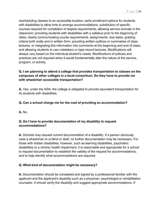 P a g e | 36
rescheduling classes to an accessible location; early enrollment options for students
with disabilities to allow time to arrange accommodations; substitution of specific
courses required for completion of degree requirements; allowing service animals in the
classroom; providing students with disabilities with a syllabus prior to the beginning of
class; clearly communicating course requirements, assignments, due dates, grading
criteria both orally and in written form; providing written outlines or summaries of class
lectures, or integrating this information into comments at the beginning and end of class;
and allowing students to use notetakers or tape record lectures. Modifications will
always vary based on the individual student's needs. Modifications of policies and
practices are not required when it would fundamentally alter the nature of the service,
program, or activity.
Q. I am planning to attend a college that provides transportation to classes on the
campuses of other colleges in a local consortium. Do they have to provide me
with wheelchair accessible transportation?
A. Yes, under the ADA, the college is obligated to provide equivalent transportation for
its students with disabilities.
Q. Can a school charge me for the cost of providing an accommodation?
A. No.
Q. Do I have to provide documentation of my disability to request
accommodations?
A. Schools may request current documentation of a disability. If a person obviously
uses a wheelchair or is blind or deaf, no further documentation may be necessary. For
those with hidden disabilities, however, such as learning disabilities, psychiatric
disabilities or a chronic health impairment, it is reasonable and appropriate for a school
to request documentation to establish the validity of the request for accommodations,
and to help identify what accommodations are required.
Q. What kind of documentation might be necessary?
A. Documentation should be completed and signed by a professional familiar with the
applicant and the applicant's disability such as a physician, psychologist or rehabilitation
counselor. It should verify the disability and suggest appropriate accommodations. If
 
