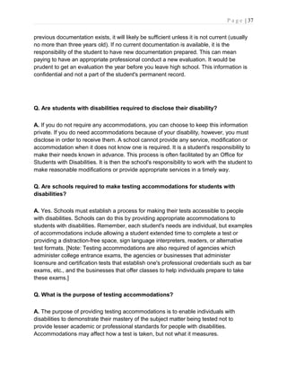 P a g e | 37
previous documentation exists, it will likely be sufficient unless it is not current (usually
no more than three years old). If no current documentation is available, it is the
responsibility of the student to have new documentation prepared. This can mean
paying to have an appropriate professional conduct a new evaluation. It would be
prudent to get an evaluation the year before you leave high school. This information is
confidential and not a part of the student's permanent record.
Q. Are students with disabilities required to disclose their disability?
A. If you do not require any accommodations, you can choose to keep this information
private. If you do need accommodations because of your disability, however, you must
disclose in order to receive them. A school cannot provide any service, modification or
accommodation when it does not know one is required. It is a student's responsibility to
make their needs known in advance. This process is often facilitated by an Office for
Students with Disabilities. It is then the school's responsibility to work with the student to
make reasonable modifications or provide appropriate services in a timely way.
Q. Are schools required to make testing accommodations for students with
disabilities?
A. Yes. Schools must establish a process for making their tests accessible to people
with disabilities. Schools can do this by providing appropriate accommodations to
students with disabilities. Remember, each student's needs are individual, but examples
of accommodations include allowing a student extended time to complete a test or
providing a distraction-free space, sign language interpreters, readers, or alternative
test formats. [Note: Testing accommodations are also required of agencies which
administer college entrance exams, the agencies or businesses that administer
licensure and certification tests that establish one's professional credentials such as bar
exams, etc., and the businesses that offer classes to help individuals prepare to take
these exams.]
Q. What is the purpose of testing accommodations?
A. The purpose of providing testing accommodations is to enable individuals with
disabilities to demonstrate their mastery of the subject matter being tested not to
provide lesser academic or professional standards for people with disabilities.
Accommodations may affect how a test is taken, but not what it measures.
 