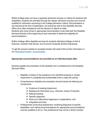 P a g e | 4
Rollins College does not have a separate admission process or criteria for students with
disabilities; students are admitted through the regular admission process and must be
qualified for admission according to the College admission criteria. Documentation is
not required at the time of application, but should be sent to the Disability Services
Office soon after acceptance and the decision to attend is made.
Students who have turned in appropriate documentation must meet with the Disability
Services Director at the beginning of each semester to determine eligibility for
accommodations.
Rollins College offers disability services for students attending College of Arts &
Sciences, Hamilton Holt School, and Crummer Graduate School of Business.
To get the process started an accepted student will need to fill out their information in
our Web-based system, Accommodate.
Appropriate accommodations are provided on an individual basis after:
Sending suitable documentation of the disability from a professional to the Disability
Services Office
• Eligibility is based on the existence of an identified physical or mental
impairment in a disability that substantially limits a major life activity.
• Comprehensive disability documentation should include the following six
components:
 Evidence of existing impairment,
 Background information (e.g., interview, review of records),
 Relevant testing,
 Specific diagnosis,
 Rule-out of alternative diagnoses or explanations, and
 Integrated summary.
• Professionals conducting assessment, rendering diagnoses of specific
disabilities, and making recommendations for appropriate accommodations
must be qualified to do so. This professional may not be a family member.
 