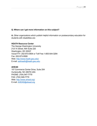 P a g e | 40
Q. Where can I get more information on this subject?
A. Other organizations which publish helpful information on postsecondary education for
students with disabilities are:
HEATH Resource Center
The George Washington University
2121 K Street, NW Suite 220
Washington, DC 20037
Voice/TTY: 202-973-0904 or Toll Free 1-800-544-3284
Fax: 202-973-0908
Web: http://www.heath.gwu.edu/
E-mail: askheath@heath.gwu.edu
AHEAD
107 Commerce Center Drive, Suite 204
Huntersville, NC 28078 USA
PHONE: (704) 947-7779
FAX: (704) 948-7779
Web: http://www.ahead.org/
E-mail: AHEAD@ahead.org
 