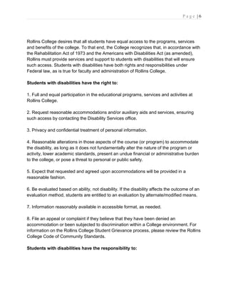 P a g e | 6
Rollins College desires that all students have equal access to the programs, services
and benefits of the college. To that end, the College recognizes that, in accordance with
the Rehabilitation Act of 1973 and the Americans with Disabilities Act (as amended),
Rollins must provide services and support to students with disabilities that will ensure
such access. Students with disabilities have both rights and responsibilities under
Federal law, as is true for faculty and administration of Rollins College.
Students with disabilities have the right to:
1. Full and equal participation in the educational programs, services and activities at
Rollins College.
2. Request reasonable accommodations and/or auxiliary aids and services, ensuring
such access by contacting the Disability Services office.
3. Privacy and confidential treatment of personal information.
4. Reasonable alterations in those aspects of the course (or program) to accommodate
the disability, as long as it does not fundamentally alter the nature of the program or
activity, lower academic standards, present an undue financial or administrative burden
to the college, or pose a threat to personal or public safety.
5. Expect that requested and agreed upon accommodations will be provided in a
reasonable fashion.
6. Be evaluated based on ability, not disability. If the disability affects the outcome of an
evaluation method, students are entitled to an evaluation by alternate/modified means.
7. Information reasonably available in accessible format, as needed.
8. File an appeal or complaint if they believe that they have been denied an
accommodation or been subjected to discrimination within a College environment. For
information on the Rollins College Student Grievance process, please review the Rollins
College Code of Community Standards.
Students with disabilities have the responsibility to:
 