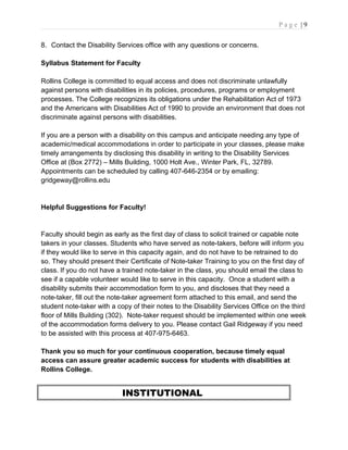 P a g e | 9
8. Contact the Disability Services office with any questions or concerns.
Syllabus Statement for Faculty
Rollins College is committed to equal access and does not discriminate unlawfully
against persons with disabilities in its policies, procedures, programs or employment
processes. The College recognizes its obligations under the Rehabilitation Act of 1973
and the Americans with Disabilities Act of 1990 to provide an environment that does not
discriminate against persons with disabilities.
If you are a person with a disability on this campus and anticipate needing any type of
academic/medical accommodations in order to participate in your classes, please make
timely arrangements by disclosing this disability in writing to the Disability Services
Office at (Box 2772) – Mills Building, 1000 Holt Ave., Winter Park, FL, 32789.
Appointments can be scheduled by calling 407-646-2354 or by emailing:
gridgeway@rollins.edu
Helpful Suggestions for Faculty!
Faculty should begin as early as the first day of class to solicit trained or capable note
takers in your classes. Students who have served as note-takers, before will inform you
if they would like to serve in this capacity again, and do not have to be retrained to do
so. They should present their Certificate of Note-taker Training to you on the first day of
class. If you do not have a trained note-taker in the class, you should email the class to
see if a capable volunteer would like to serve in this capacity. Once a student with a
disability submits their accommodation form to you, and discloses that they need a
note-taker, fill out the note-taker agreement form attached to this email, and send the
student note-taker with a copy of their notes to the Disability Services Office on the third
floor of Mills Building (302). Note-taker request should be implemented within one week
of the accommodation forms delivery to you. Please contact Gail Ridgeway if you need
to be assisted with this process at 407-975-6463.
Thank you so much for your continuous cooperation, because timely equal
access can assure greater academic success for students with disabilities at
Rollins College.
INSTITUTIONAL
 