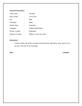 Personal information:
Father name : J.Krishna
Date of birth : 16-06-1991
Sex : Male
Nationality : Indian
Marital status : Unmarried
Languages : Telugu,English,Hindi
Present Location : Hyderabad
Preferred Location : Willing to work any where
Declaration:
I hereby declare that all the personnel and professional information given above by me
are true to the best of my knowledge
Date: J.sateesh
 