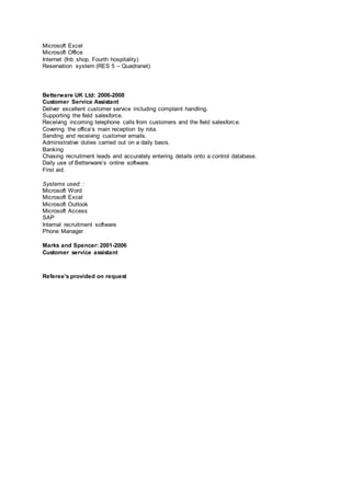 Microsoft Excel
Microsoft Office
Internet (fnb shop, Fourth hospitality)
Reservation system (RES 5 – Quadranet)
Betterware UK Ltd: 2006-2008
Customer Service Assistant
Deliver excellent customer service including complaint handling.
Supporting the field salesforce.
Receiving incoming telephone calls from customers and the field salesforce.
Covering the office’s main reception by rota.
Sending and receiving customer emails.
Administrative duties carried out on a daily basis.
Banking
Chasing recruitment leads and accurately entering details onto a control database.
Daily use of Betterware’s online software.
First aid.
Systems used: :
Microsoft Word
Microsoft Excel
Microsoft Outlook
Microsoft Access
SAP
Internal recruitment software
Phone Manager
Marks and Spencer: 2001-2006
Customer service assistant
Referee's provided on request
 