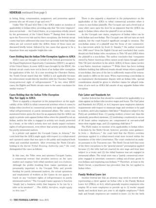82 • THE FEDERAL LAWYER • April 2015
in hiring, firing, compensation, assignment, and promotion against
persons who are 40 years of age and over.35
Unlike Title VII and ADA Title I, the ADEA makes no mention of
applicability to Indian tribes, providing only that “the term ‘employer’
does not include … the United States, or a corporation wholly owned
by the government of the United States.”36
Basing their decisions
upon the Tuscarora rule and its three exceptions, the federal circuit
courts that have addressed this issue have generally held that Indian
tribes are not covered under the ADEA. Some of those cases are
discussed briefly below, followed by two cases that appear to be a
departure from any arguable bright-line rule.
Cases Holding that the Indian Tribe Exemption Applies to ADEA
ADEA cases are brought on behalf of the federal government by
the Equal Employment Opportunity Commission (EEOC), an agency
of the United States. In some ADEA cases brought by the EEOC, the
federal circuit courts were not in favor of an Indian tribe exemption
for application of the Act. In a case involving the Cherokee Nation,
the Tenth Circuit stated that the “ADEA is not applicable because
its enforcement would directly interfere with the Cherokee Nation’s
treaty-protected right of self-government.”37
In two other EEOC
cases, the Eighth and Ninth circuits came to the same conclusion for
similar reasons.38
Cases Holding that the Indian Tribe Exception
May Not Apply to ADEA
There is arguably a departure in the jurisprudence on the appli-
cability of the ADEA to tribal commercial activities when it comes to
Indian tribes involved in commercial activity not significantly tied to
tribal self-government or purely intramural affairs. The casino case
mentioned below opens the door for an argument that the ADEA can
apply to private suits against Indian tribes when the plaintiff is not an
Indian, and/or the tribe is engaged in activity not clearly protected
by a treaty, or the tribe’s activity does not clearly impact exclusive
rights of self-government, even where that activity provides funding
for purely intramural matters.
In a private suit against the Cocopah Casino in Arizona,39
the
court held that the ADEA might apply with respect to a tribal-owned
and -operated casino that was open to the public and employed both
tribal and nontribal members. After reviewing the Ninth Circuit’s
holding in the Karuk Tribal Housing Authority case,40
the court
distinguished the cases as follows:
In this case, the Tribe owns and operates Cocopah Casino,
a commercial venture that provides services on the open
market and employs both tribal members and non-Indians.
Although the profits resulting from casino operations are
presumably important to the Cocopah Tribe and provide
funding for purely intramural matters, the actual operations
and employment of workers at the Casino do not appear to
touch on any “exclusive rights of self-governance in purely
intramural matters.” The Cocopah Casino appears to function
“simply [as] a business entity that happens to be run by a
tribe or its members” … The ADEA, therefore, might apply
in this case.41
There is also arguably a departure in the jurisprudence on the
applicability of the ADEA to tribal commercial activities when it
comes to non-Indian plaintiffs. The Cocopah case and a fresh look at
some older cases open the door for an argument that the ADEA can
apply to Indian tribes when the plaintiff is not an Indian.
As the Cocopah case states, employees of Indian tribes can be
both Indian and non-Indian. The Cocopah case did not turn on such
analysis, but the court found it significant enough to mention. The
non-Indian status of a plaintiff was the focus of one commenter.
In a law-review article by Scott D. Danahy,42
the author reviewed
two 1989 cases43
from the Eighth Circuit and concluded that courts
should not find Indian tribe exceptions to Title VII and ADEA when
the plaintiff is a non-Indian. The author concludes that “companies
owned by Native American tribes cannot avoid claims brought under
Title VII (and elsewhere in the article ADEA) if those claims involve
a non-Native American employee.”44
While there has been nothing
definitive holding that different results should obtain where a plantiff
is non-Indian, this area of the law is sufficiently nuanced for reason-
able minds to differ on the issue. When representing a non-Indian in
an employment discrimination dispute with an Indian tribe, special
consideration should be given to whether claims for alleged viola-
tions of acts such as ADEA fall outside of any arguable Indian tribe
exception.
Fair Labor and Standards Act
Another federal law that should be considered for applicability to a
claim against an Indian tribe involves wages and hours. The Fair Labor
and Standards Act (FLSA, or Act) imposes upon employers statutory
requirements with respect to minimum wage and overtime to be paid
to workers, and it also regulates child labor.45
Employers subject to the
FLSA are prohibited from: (1) paying workers a lower rate than the
statutorily prescribed minimum, (2) instituting a workweek in excess
of 40 hours unless employees are compensated at one-and-a-half
times their regular wage, and (3) exploiting child labor.46
The FLSA makes no mention of its applicability to Indian tribes.
A decision by the Ninth Circuit, however, provides some guidance.
In Solis v. Matheson,47
the court held that the FLSA’s overtime
provisions applied to a tribal-owned retail store located within the
boundaries of the tribe’s reservation. The court conducted an analy-
sis pursuant to the Tuscarora case. The Ninth Circuit held that none
of the three exceptions to the “general statute” presumption applied
because (1) the tribe had not enacted its own wage and hour laws
subject to a treaty and (2) the tribal business was not engaged in
intramural affairs. The retail store was a “purely commercial enter-
prise engaged in interstate commerce selling out-of-state goods to
non-Indians and employing non-Indians.”48
Therefore, at least in the
Ninth Circuit, a practitioner has precedent that the Act applied to
Indian tribes.
Family Medical Leave Act
Another federal law that an attorney may need to review when
representing a client against an Indian tribe is the Family Medical
Leave Act (FMLA, or Act), which generally requires employers who
employ 50 or more employees to provide up to 12 weeks’ unpaid
family and medical leave per year to all eligible employees.48
Both
male and female employees are entitled to leave: (1) for the birth
SIDEBAR continued from page 5
 