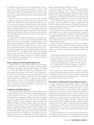 April 2015 • THE FEDERAL LAWYER • 83
or adoption of a child; (2) to care for a seriously ill child, spouse, or
parent; (3) to care for a service member who is the spouse, child,
parent, or next of kin of the employee; or (4) for the employee’s own
serious illness.49
While on covered leave pursuant to the Act, eligible
employees are assured adequate protection of their employment and
health benefit.50
Like most of the other federal acts discussed above, the FMLA
itself gives no direction as to whether tribes are exempt from com-
plying with its provisions. Whether an Indian tribe is subject to an act
or can be sued for its violation are different issues, leaving the impli-
cation of the FMLA to Indian tribes and their commercial entities still
unclear. At least one federal circuit court has decided the issue by
holding that an Indian tribe cannot be sued for an FMLA violation,51
and another agreed that an FMLA action should be stayed while the
tribal court had the first opportunity to decide the case under the
exhaustion doctrine.52
As mentioned above, tribal law sometimes offers remedies where
federal law does not. At least one tribe voluntarily provides federal
FMLA-like protection to its employees. The Grand Ronde’s Spirit
Mountain’s family medical leave policy provides that “FMLA is avail-
able to employees who have completed at least one year of service
and who have worked at least 1,250 hours in the previous year.”53
That tribal provision mirrors the federal FMLA definition of the term
“eligible employee.”54
Such FMLA-like policies and decisions partially
account for the scarcity of federal circuit court decisions applying
FMLA to Indian tribes. Again, the importance of tribal law should not
be overlooked when representing a client in an employment discrimi-
nation case against an Indian tribe.
Worker Adjustment and Retraining Notification Act
Another federal law a legal practitioner should review for current
applicability to an employment action against a tribal government
is the Worker Adjustment and Retraining Notification Act (WARN
Act, or ACT). The WARN Act requires covered employers to pro-
vide certain workers 60 days’ written notice of (1) the intention to
lay off more than 50 employees during any 30-day period as part
of a plant closing, or (2) any mass layoff that does not result from
a plant closing but that will result in an employment loss of 500 or
more employees or 33 percent of the workforce during any 30-day
period.55
The Act is silent as to its applicability to Indian tribes, but
the U.S. Department of Labor’s regulations interpreting the Act
exclude “Indian tribal governments.”56
Occupational and Health Safety Act
The Occupational Safety and Health Act of 1970 (OSHA) is a fed-
eral law that was enacted to ensure safe and healthful working condi-
tions for employees. In Donovan v. Coeur d’Alene Tribal Farm,57
the Ninth Circuit court interpreted OSHA’s applicability to an Indian
tribe and its tribal-owned farm (the Farm). The Farm challenged
OSHA's authority to conduct health and safety inspections and
argued that Congress did not intend OSHA to apply to the Farm. The
court (1) reversed a decision of the Occupational Safety and Health
Review Commission (Commission) that had vacated citations and
penalties applied against the Farm, and (2) held that OSHA applied
to commercial activities carried on by the Farm, despite being wholly
owned and operated by an Indian tribe. In Donovan,58
the court
applied the Tuscarora rule. This included the analysis whether any
of the three exceptions to the “general statute” presumption should
apply to defeat application of OSHA to the Farm.
The Coeur d’Alene Indian Tribe has no formal treaty with the
United States. Finding no treaty to analyze, Secretary Raymond
Donovan rejected the OSHA-authority challenge raised by the tribe.
OSHA is an act of general applicability designed to “assure so far as
possible [for] every working man and woman in the Nation safe and
healthful working conditions and to preserve our human resources
…”59
The United States argued that the Act’s coverage was com-
prehensive and that its definition of employer clearly included the
Farm. The Farm, however, argued that its inherent sovereign pow-
ers barred application of the Act to its activities absent an express
congressional decision to that effect.
The court had no doubt that Congress had the power to modify
or extinguish the tribe’s right. The court found that, “[u]nlike the
states, Indian tribes possess only a limited sovereignty that is subject
to complete defeasance.”60
The issue raised on appeal was “whether
congressional silence should be taken as an expression of intent to
exclude tribal enterprises from the scope of an Act to which they
would otherwise be subject.”61
As the Coeur d’Alene Indian Tribe does not have a treaty with the
United States, only two of the three circumstances that could defeat
a “general statute” presumption received significant attention. With
respect to the “aspects of Tribal self-government” exception, the
court found:
The operation of a farm that sells produce on the open market
and in interstate commerce is not an aspect of tribal self-
government. Because the Farm employs non-Indians as well
as Indians, and because it is in virtually every respect a normal
commercial farming enterprise, we believe that its operation
free of federal health and safety regulations is “neither pro-
foundly intramural ... nor essential to self-government.”62
With respect to the “other indications” or intent of Congress,
exception, the Farm did not argue, and the court did not believe, that
the legislative history of the Act or the surrounding circumstances
of its passage indicated any congressional desire to exclude tribal
enterprises from the scope of its coverage.
False Claim Act (Whistle-blower Claim or Qui Tam Action)
Finally, consideration should be given to whether a client might
be entitled to bring a claim against an Indian tribe under the False
Claim Act,63
or what is known as a whistle-blower claim or a qui tam
action. A person need not be a victim of a false claim to bring such
an action, but in those situations where an employee is terminated in
retaliation for blowing the whistle on an activity constituting a false
claim and witnessed during the course of employment, the employee
is arguably a victim. If the employee is unable to bring a claim under
one or more of the other federal acts discussed in this article, some
financial reward to the wrongfully terminated employee might be
possible under the False Claim Act. Qui tam actions are brought by
an individual as a “relator” in the name of the government, and
successful relators are entitled to a percentage of the recovery
obtained from the wrongdoer that had filed a false claim against
the government.
For some guidance, see the American Indian Law Deskbook,
Fourth Edition,64
which discusses whistle-blower actions applica-
ble to Indian tribes under both state65
and federal law,66
including
 