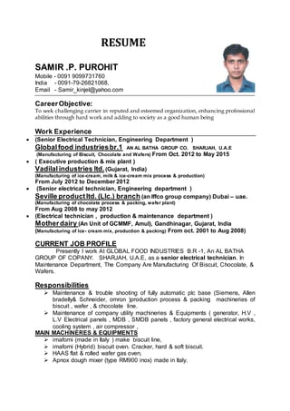 RESUME
SAMIR .P. PUROHIT
Mobile - 0091 9099731760
India - 0091-79-26821068,
Email - Samir_kinjel@yahoo.com
CareerObjective:
To seek challenging carrier in reputed and esteemed organization, enhancing professional
abilities through hard work and adding to society as a good human being
Work Experience
 (Senior Electrical Technician, Engineering Department )
Globalfood industriesbr.1 AN AL BATHA GROUP CO. SHARJAH, U.A.E
(Manufacturing of Biscuit, Chocolate and Wafers) From Oct. 2012 to May 2015
 ( Executive production & mix plant )
Vadilalindustries ltd.(Gujarat, India)
(Manufacturing of ice-cream, milk & ice-cream mix process & production)
From July 2012 to December 2012
 (Senior electrical technician, Engineering department )
Seville productltd. (Llc.) branch (an Iffco group company) Dubai – uae.
(Manufacturing of chocolate process & packing, wafer plant)
From Aug 2008 to may 2012
 (Electrical technician , production & maintenance department )
Motherdairy (An Unit of GCMMF, Amul), Gandhinagar, Gujarat, India
(Manufacturing of Ice- cream mix, production & packing) From oct. 2001 to Aug 2008)
CURRENT JOB PROFILE
Presently I work At GLOBAL FOOD INDUSTRIES B.R -1, An AL BATHA
GROUP OF COPANY. SHARJAH, U.A.E, as a senior electrical technician. In
Maintenance Department, The Company Are Manufacturing Of Biscuit, Chocolate, &
Wafers.
Responsibilities
 Maintenance & trouble shooting of fully automatic plc base (Siemens, Allen
bradelly& Schneider, omron )production process & packing machineries of
biscuit , wafer , & chocolate line.
 Maintenance of company utility machineries & Equipments ( generator, H.V ,
L.V Electrical panels , MDB , SMDB panels , factory general electrical works,
cooling system , air compressor ,
MAIN MACHINERES & EQUIPMENTS
 imaforni (made in Italy ) make biscuit line,
 imaforni (Hybrid) biscuit oven. Cracker, hard & soft biscuit.
 HAAS flat & rolled wafer gas oven,
 Apnox dough mixer (type RM900 inox) made in Italy.
 