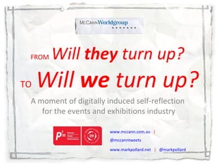 FROM   Will  they  turn up?   TO   Will  we  turn up? A moment of digitally induced self-reflection  for the events and exhibitions industry www.mccann.com.au   |  @mccanntweets www.markpollard.net   |  @markpollard 
