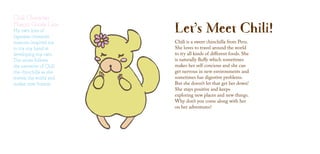 Chili Character
Mascot Goods Line
Let’s Meet Chili!
Chili is a sweet chinchilla from Peru.
She loves to travel around the world
to try all kinds of different foods. She
is naturally fluffy which sometimes
makes her self concious and she can
get nervous in new environments and
sometimes has digestive problems.
But she doesn’t let that get her down!
She stays positive and keeps
exploring new places and new things.
Why don’t you come along with her
on her adventures?
My own love of
Japanese character
mascots inspired me
to try my hand at
developing my own.
The series follows
the narrative of Chili
the chinchilla as she
travels the world and
makes new friends.
 