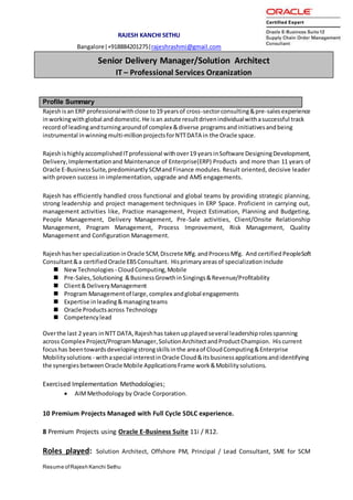 Resume ofRajesh Kanchi Sethu
RAJESH KANCHI SETHU
Bangalore|+918884201275|rajeshrashmi@gmail.com
Profile Summary
Rajeshisan ERP professionalwithclose to19 yearsof cross-sectorconsulting&pre-salesexperience
inworkingwithglobal anddomestic.He isan astute resultdrivenindividualwithasuccessful track
record of leadingandturningaroundof complex &diverse programsandinitiativesandbeing
instrumental inwinningmulti-millionprojectsforNTTDATA in the Oracle space.
RajeshishighlyaccomplishedITprofessional withover19 yearsinSoftware DesigningDevelopment,
Delivery,Implementationand Maintenance of Enterprise(ERP) Products and more than 11 years of
Oracle E-BusinessSuite,predominantlySCMandFinance modules. Result oriented, decisive leader
with proven success in implementation, upgrade and AMS engagements.
Rajesh has efficiently handled cross functional and global teams by providing strategic planning,
strong leadership and project management techniques in ERP Space. Proficient in carrying out,
management activities like, Practice management, Project Estimation, Planning and Budgeting,
People Management, Delivery Management, Pre-Sale activities, Client/Onsite Relationship
Management, Program Management, Process Improvement, Risk Management, Quality
Management and Configuration Management.
Rajeshhasher specializationinOracle SCM,Discrete Mfg. andProcess Mfg. And certified PeopleSoft
Consultant&a certifiedOracle EBSConsultant. Hisprimaryareasof specializationinclude
 NewTechnologies - CloudComputing,Mobile
 Pre-Sales,Solutioning &BusinessGrowthinSingings&Revenue/Profitability
 Client&DeliveryManagement
 Program Managementof large, complex andglobal engagements
 Expertise inleading&managingteams
 Oracle Productsacross Technology
 Competencylead
Overthe last 2 years inNTT DATA,Rajeshhas takenupplayedseveral leadershiprolesspanning
across Complex Project/ProgramManager,SolutionArchitectandProductChampion. Hiscurrent
focushas beentowardsdevelopingstrongskillsinthe areaof CloudComputing&Enterprise
Mobilitysolutions - withaspecial interestinOracle Cloud&itsbusinessapplicationsandidentifying
the synergiesbetweenOracle Mobile ApplicationsFrame work&Mobilitysolutions.
Exercised Implementation Methodologies;
 AIMMethodology by Oracle Corporation.
10 Premium Projects Managed with Full Cycle SDLC experience.
8 Premium Projects using Oracle E-Business Suite 11i / R12.
Roles played: Solution Architect, Offshore PM, Principal / Lead Consultant, SME for SCM
Senior Delivery Manager/Solution Architect
IT – Professional Services Organization
 