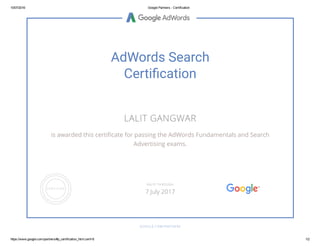 10/07/2016 Google Partners ­ Certification
https://www.google.com/partners/#p_certification_html;cert=8 1/2
AdWords Search
Certiãcation
LALIT GANGWAR
is awarded this certiஈcate for passing the AdWords Fundamentals and Search
Advertising exams.
GOOGLE.COM/PARTNERS
VALID THROUGH
7 July 2017
 