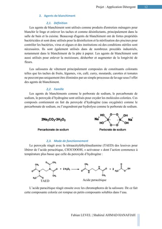 12Projet : Application Détergent
Fabian LEVEL | Shahirul AHMAD HANAFIAH
2. Agents de blanchiment
2,1. Définition
Les agents de blanchiment sont utilisés comme produits d'entretien ménagers pour
blanchir le linge et enlever les taches et comme désinfectants, principalement dans la
salle de bain et la cuisine. Beaucoup d'agents de blanchiment ont de fortes propriétés
bactéricides et sont donc utilisés pour la désinfection et la stérilisation des piscines pour
contrôler les bactéries, virus et algues et des institutions où des conditions stériles sont
nécessaires. Ils sont également utilisés dans de nombreux procédés industriels,
notamment dans le blanchiment de la pâte à papier. Les agents de blanchiment sont
aussi utilisés pour enlever la moisissure, désherber et augmenter de la longévité de
fleurs.
Les salissures de vêtement principalement composées de constituants colorants
telles que les taches de fruits, légumes, vin, café, curry, moutarde, carottes et tomates
ne peuvent pas uniquement être éliminées par un simple processus de lavage sous l‘effet
des agents de blanchiment.
2,2. Famille
Les agents de blanchiments comme le perborate de sodium, le percarbonate de
sodium, le peroxyde d’hydrogène sont utilisés pour oxyder les molécules colorées. Ces
composés contiennent en fait du peroxyde d’hydrogène (eau oxygénée) comme le
percarbonate de sodium, ou l’engendrent par hydrolyse comme le perborate de sodium.
2,3. Mode de fonctionnement
Le peroxyde réagit avec la tétraacétyléthylènediamine (TAED) des lessives pour
libérer de l’acide peracétique, CH3COOOH, « activateur » dont l’action commence à
température plus basse que celle du peroxyde d’hydrogène :
L’acide paracétique réagit ensuite avec les chromophores de la salissure. De ce fait
cette composante colorée est rompue en petits composants solubles dans l‘eau.
TAED Acide peracétique
 