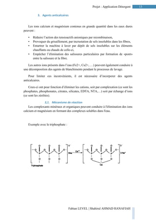 13Projet : Application Détergent
Fabian LEVEL | Shahirul AHMAD HANAFIAH
3. Agents anticalcaires
Les ions calcium et magnésium contenus en grande quantité dans les eaux dures
peuvent :
• Réduire l’action des tensioactifs anioniques par recombinaison,
• Provoquer du grisaillement, par incrustation de sels insolubles dans les fibres,
• Entartrer la machine à laver par dépôt de sels insolubles sur les éléments
chauffants ou chauds de celle-ci,
• Empêcher l’élimination des salissures particulaires par formation de «pont»
entre la salissure et la fibre.
Les autres ions présents dans l’eau (Fe2+, Cu2+, …) peuvent également conduire à
une décomposition des agents de blanchiments pendant le processus de lavage.
Pour limiter ces inconvénients, il est nécessaire d’incorporer des agents
anticalcaires.
Ceux-ci ont pour fonction d’éliminer les cations, soit par complexation (ce sont les
phosphates, phosphonates, citrates, silicates, EDTA, NTA,…) soit par échange d’ions
(ce sont les zéolites).
3,1. Mécanisme de réaction
Les complexants minéraux et organiques peuvent conduire à l'élimination des ions
calcium et magnésium en formant des complexes solubles dans l'eau.
Exemple avec le triphosphate :
 