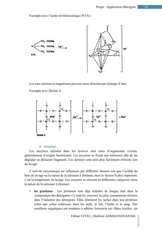 14Projet : Application Détergent
Fabian LEVEL | Shahirul AHMAD HANAFIAH
Exemple avec l’acide nitrilotriacétique (NTA) :
Les ions calcium et magnésium peuvent aussi éliminer par échange d’ions.
Exemple avec Zéolite A :
4. Enzymes
Les enzymes utilisées dans les lessives sont issus d’organismes vivants,
généralement d’origine bactérienne. Les enzymes se fixent aux salissures afin de les
dégrader en plusieurs fragments. Ces derniers sont ainsi plus facilement éliminés lors
du lavage.
L’activité enzymatique est influencée par différents facteurs tels que l’acidité du
bain de lavage ou la nature de la salissure à éliminer, mais le facteur le plus important,
c’est la température de lavage. Les enzymes se classent en différentes catégories selon
la nature de la salissure à éliminer:
• les protéases : Les protéases sont déjà utilisées de longue date dans la
composition des détergents. Ce sont les enzymes les plus couramment utilisées
dans l‘industrie des détergents. Elles éliminent les taches dues aux protéines
telles que celles contenues dans les œufs, le lait, l‘herbe et le sang. Des
souillures organiques ont tendance à adhérer fortement aux fibres textiles, car
 