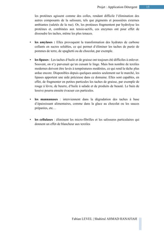 15Projet : Application Détergent
Fabian LEVEL | Shahirul AHMAD HANAFIAH
les protéines agissent comme des colles, rendant difficile l‘élimination des
autres composants de la salissure, tels que pigments et poussières externes
ambiantes (saletés de la rue). Or, les protéases fragmentent par hydrolyse les
protéines et, combinées aux tensio-actifs, ces enzymes ont pour effet de
dissoudre les taches, même les plus tenaces.
• les amylases : Elles provoquent la transformation des hydrates de carbone
collants en sucres solubles, ce qui permet d‘éliminer les taches de purée de
pommes de terre, de spaghetti ou de chocolat, par exemple.
• les lipases : Les taches d‘huile et de graisse ont toujours été difficiles à enlever.
Souvent, on n‘y parvenait qu‘en cuisant le linge. Mais bon nombre de textiles
modernes doivent être lavés à températures modérées, ce qui rend la tâche plus
ardue encore. Disponibles depuis quelques années seulement sur le marché, les
lipases apportent une aide précieuse dans ce domaine. Elles sont capables, en
effet, de fragmenter en petites particules les taches de graisse, par exemple de
rouge à lèvre, de beurre, d‘huile à salade et de produits de beauté. Le bain de
lessive pourra ensuite évacuer ces particules.
• les mannanases : interviennent dans la dégradation des taches à base
d’épaississant alimentaires, comme dans la glace au chocolat ou les sauces
préparées, etc…
• les cellulases : éliminent les micro-fibrilles et les salissures particulaires qui
donnent un effet de blancheur aux textiles
 