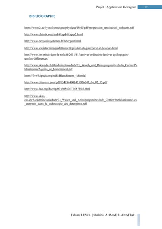 17Projet : Application Détergent
Fabian LEVEL | Shahirul AHMAD HANAFIAH
BIBILIOGRAPHIE
https://www2.ac-lyon.fr/enseigne/physique/IMG/pdf/progression_tensioactifs_solvants.pdf
http://www.chimix.com/an14/cap14/caplp3.html
http://www.ecosociosystemes.fr/detergent.html
http://www.societechimiquedefrance.fr/produit-du-jour/persil-et-lessives.html
http://www.les-pieds-dans-la-toile.fr/2011/11/lessives-ordinaires-lessives-ecologiques-
quelles-differences/
http://www.skwcds.ch/fileadmin/skwcdsch/03_Wasch_und_Reinigungsmittel/Info_Corner/Pu
blikationen/Agents_de_blanchiment.pdf
https://fr.wikipedia.org/wiki/Blanchiment_(chimie)
http://www.cttn-iren.com/pdf/0541944001423036047_04_02_15.pdf
http://www.fao.org/docrep/004/t0587f/T0587F03.html
http://www.skw-
cds.ch/fileadmin/skwcdsch/03_Wasch_und_Reinigungsmittel/Info_Corner/Publikationen/Les
_enzymes_dans_la_technologie_des_detergents.pdf
 