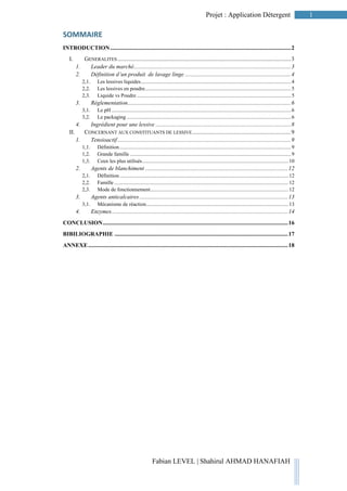 1Projet : Application Détergent
Fabian LEVEL | Shahirul AHMAD HANAFIAH
SOMMAIRE
INTRODUCTION...........................................................................................................................2
I. GENERALITES......................................................................................................................3
1. Leader du marché...........................................................................................................3
2. Définition d’un produit de lavage linge ........................................................................4
2,1. Les lessives liquides.................................................................................................................4
2,2. Les lessives en poudre..............................................................................................................5
2,3. Liquide vs Poudre ....................................................................................................................5
3. Réglementation...............................................................................................................6
3,1. Le pH .......................................................................................................................................6
3,2. Le packaging............................................................................................................................6
4. Ingrédient pour une lessive ............................................................................................8
II. CONCERNANT AUX CONSTITUANTS DE LESSIVE...................................................................9
1. Tensioactif......................................................................................................................9
1,1. Définition.................................................................................................................................9
1,2. Grande famille .........................................................................................................................9
1,3. Ceux les plus utilisés..............................................................................................................10
2. Agents de blanchiment .................................................................................................12
2,1. Définition...............................................................................................................................12
2,2. Famille ...................................................................................................................................12
2,3. Mode de fonctionnement........................................................................................................12
3. Agents anticalcaires .....................................................................................................13
3,1. Mécanisme de réaction...........................................................................................................13
4. Enzymes........................................................................................................................14
CONCLUSION..............................................................................................................................16
BIBILIOGRAPHIE ......................................................................................................................17
ANNEXE........................................................................................................................................18
 
