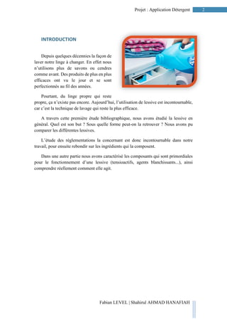 2Projet : Application Détergent
Fabian LEVEL | Shahirul AHMAD HANAFIAH
INTRODUCTION
Depuis quelques décennies la façon de
laver notre linge à changer. En effet nous
n’utilisons plus de savons ou cendres
comme avant. Des produits de plus en plus
efficaces ont vu le jour et se sont
perfectionnés au fil des années.
Pourtant, du linge propre qui reste
propre, ça n’existe pas encore. Aujourd’hui, l’utilisation de lessive est incontournable,
car c’est la technique de lavage qui reste la plus efficace.
A travers cette première étude bibliographique, nous avons étudié la lessive en
général. Quel est son but ? Sous quelle forme peut-on la retrouver ? Nous avons pu
comparer les différentes lessives.
L’étude des réglementations la concernant est donc incontournable dans notre
travail, pour ensuite rebondir sur les ingrédients qui la composent.
Dans une autre partie nous avons caractérisé les composants qui sont primordiales
pour le fonctionnement d’une lessive (tensioactifs, agents blanchissants...), ainsi
comprendre réellement comment elle agit.
 