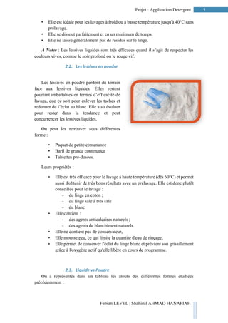 5Projet : Application Détergent
Fabian LEVEL | Shahirul AHMAD HANAFIAH
• Elle est idéale pour les lavages à froid ou à basse température jusqu'à 40°C sans
prélavage.
• Elle se dissout parfaitement et en un minimum de temps.
• Elle ne laisse généralement pas de résidus sur le linge.
A Noter : Les lessives liquides sont très efficaces quand il s’agit de respecter les
couleurs vives, comme le noir profond ou le rouge vif.
2,2. Les lessives en poudre
Les lessives en poudre perdent du terrain
face aux lessives liquides. Elles restent
pourtant imbattables en termes d’efficacité de
lavage, que ce soit pour enlever les taches et
redonner de l’éclat au blanc. Elle a su évoluer
pour rester dans la tendance et peut
concurrencer les lessives liquides.
On peut les retrouver sous différentes
forme :
• Paquet de petite contenance
• Baril de grande contenance
• Tablettes pré-dosées.
Leurs propriétés :
• Elle est très efficace pour le lavage à haute température (dès 60°C) et permet
aussi d'obtenir de très bons résultats avec un prélavage. Elle est donc plutôt
conseillée pour le lavage :
- du linge en coton ;
- du linge sale à très sale
- du blanc.
• Elle contient :
- des agents anticalcaires naturels ;
- des agents de blanchiment naturels.
• Elle ne contient pas de conservateur,
• Elle mousse peu, ce qui limite la quantité d'eau de rinçage,
• Elle permet de conserver l'éclat du linge blanc et prévient son grisaillement
grâce à l'oxygène actif qu'elle libère en cours de programme.
2,3. Liquide vs Poudre
On a représentés dans un tableau les atouts des différentes formes étudiées
précédemment :
 