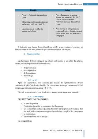 6Projet : Application Détergent
Fabian LEVEL | Shahirul AHMAD HANAFIAH
Tableau 2 : Confrontation entre lessive liquide et lessive
solide
Il faut noter que chaque forme (liquide ou solide) a ses avantages. Le mieux est
donc de disposer des deux formules que l'on utilisera selon les besoins.
3. Réglementation
Les fabricants de lessive (liquide ou solide) sont soumis à un cahier des charges
strictes, qui est imposé sur différents niveau :
• de performance
• de composition
• de formulations
• d'emballage
3,1. Le pH
Après nos recherches, nous n’avons pas trouvés de règlementations strictes
concernent le pH d’une lessive liquide. Par contre nous avons pu constater qu’il était
compris, de manière générale, entre 4-5 et 8-9.
Bien sûr nous parlons ici pour des lessives à usage domestique, non industriel.
3,2. Le packaging
LES MENTIONS OBLIGATOIRES :
• le nom du produit
• l'indication du poids, la contenance du flaconnage
• les coordonnées (adresse postale et numéro de téléphone) et l'adresse d'un
site web où le consommateur peut obtenir la liste complète des composants
• la composition
• les informations sur le dosage
La composition :
Liquide Solide
 Préserve l'intensité des couleurs
vives.
 Obtient de meilleurs résultats sur
les lavages inférieurs à 40°C.
 Laisse moins de résidus de
lessive sur le linge ;
 Plus efficace que la lessive
liquide sur les taches dès 60°C,
sauf en ce qui concerne
l'entretien du linge de couleurs
vives.
 Plus pauvre en allergènes que
certaines lessives liquides, ce qui
est un atout pour les personnes
allergiques.
 