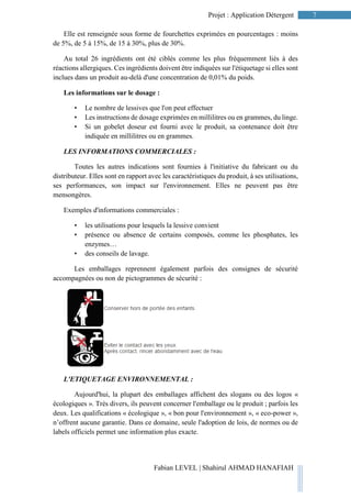 7Projet : Application Détergent
Fabian LEVEL | Shahirul AHMAD HANAFIAH
Elle est renseignée sous forme de fourchettes exprimées en pourcentages : moins
de 5%, de 5 à 15%, de 15 à 30%, plus de 30%.
Au total 26 ingrédients ont été ciblés comme les plus fréquemment liés à des
réactions allergiques. Ces ingrédients doivent être indiquées sur l'étiquetage si elles sont
inclues dans un produit au-delà d'une concentration de 0,01% du poids.
Les informations sur le dosage :
• Le nombre de lessives que l'on peut effectuer
• Les instructions de dosage exprimées en millilitres ou en grammes, du linge.
• Si un gobelet doseur est fourni avec le produit, sa contenance doit être
indiquée en millilitres ou en grammes.
LES INFORMATIONS COMMERCIALES :
Toutes les autres indications sont fournies à l'initiative du fabricant ou du
distributeur. Elles sont en rapport avec les caractéristiques du produit, à ses utilisations,
ses performances, son impact sur l'environnement. Elles ne peuvent pas être
mensongères.
Exemples d'informations commerciales :
• les utilisations pour lesquels la lessive convient
• présence ou absence de certains composés, comme les phosphates, les
enzymes…
• des conseils de lavage.
Les emballages reprennent également parfois des consignes de sécurité
accompagnées ou non de pictogrammes de sécurité :
L'ETIQUETAGE ENVIRONNEMENTAL :
Aujourd'hui, la plupart des emballages affichent des slogans ou des logos «
écologiques ». Très divers, ils peuvent concerner l'emballage ou le produit ; parfois les
deux. Les qualifications « écologique », « bon pour l'environnement », « eco-power »,
n’offrent aucune garantie. Dans ce domaine, seule l'adoption de lois, de normes ou de
labels officiels permet une information plus exacte.
 