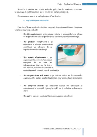 8Projet : Application Détergent
Fabian LEVEL | Shahirul AHMAD HANAFIAH
Attention, la mention « recyclable » signifie qu'il existe des procédures permettant
le recyclage du matériau et non que le produit est réellement recyclé.
On retrouve en annexe le packaging type d’une lessive.
4. Ingrédient pour une lessive
Pour être efficace, une lessive doit être composée de nombreux éléments chimiques.
Une lessive de base contient :
• Des détergents : agents nettoyants de synthèse et tensioactifs. Leur rôle est
de disperser dans l'eau les particules de salissures présentes sur le linge.
• Des produits complexants : qui
complètent le rôle des tensioactifs en
empêchant les salissures de se
déposer à nouveau sur le linge.
• Des agents séquestrants : qui
augmentent le pouvoir d'un produit
détergent. Ils ne sont pas
indispensables pour que la lessive
soit efficace, mais une lessive qui n'en
contient pas doit contenir plus de tensioactifs.
• Des enzymes (des hydrolases) : qui ont une action sur les molécules
organiques (les taches) qu'elles fractionnent pour une meilleure élimination.
• Des composés alcalins, qui améliorent l'action des tensioactifs et
maintiennent le potentiel Hydrogène (pH) de la solution suffisamment
élevé.
• Des autres agents : agents de blanchiment, agents anticalcaire
 