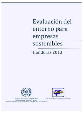  	
  
	
  
	
  
	
   	
  
Evaluación	
  del	
  
entorno	
  para	
  
empresas	
  
sostenibles	
  
	
  
	
  
Honduras	
  2013	
  	
  
	
  
	
  
	
  
Organización	
  Internacional	
  del	
  Trabajo	
  
Departamento	
  de	
  Empresas	
  /	
  Ginebra	
  
Oficina	
  de	
  Actividades	
  para	
  Empleadores	
  ACT/EMP	
  /	
  San	
  José	
  /	
  Ginebra	
  
	
  
	
  
Consejo	
  Hondureño	
  de	
  la	
  Empresa	
  Privada	
  
 