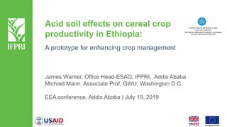 Acid soil effects on cereal crop
productivity in Ethiopia:
A prototype for enhancing crop management
James Warner, Office Head-ESAO, IFPRI, Addis Ababa
Michael Mann, Associate Prof, GWU, Washington D.C.
EEA conference, Addis Ababa | July 19, 2019
 