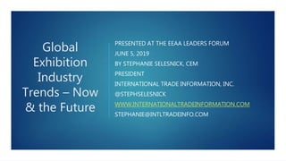Global
Exhibition
Industry
Trends – Now
& the Future
PRESENTED AT THE EEAA LEADERS FORUM
JUNE 5, 2019
BY STEPHANIE SELESNICK, CEM
PRESIDENT
INTERNATIONAL TRADE INFORMATION, INC.
@STEPHSELESNICK
WWW.INTERNATIONALTRADEINFORMATION.COM
STEPHANIE@INTLTRADEINFO.COM
 