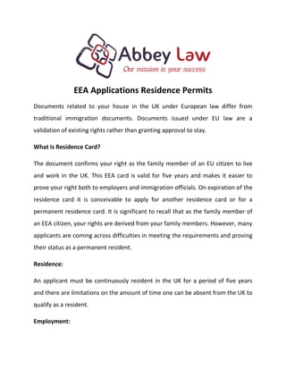 EEA Applications Residence Permits
Documents related to your house in the UK under European law differ from
traditional immigration documents. Documents issued under EU law are a
validation of existing rights rather than granting approval to stay.
What is Residence Card?
The document confirms your right as the family member of an EU citizen to live
and work in the UK. This EEA card is valid for five years and makes it easier to
prove your right both to employers and immigration officials. On expiration of the
residence card it is conceivable to apply for another residence card or for a
permanent residence card. It is significant to recall that as the family member of
an EEA citizen, your rights are derived from your family members. However, many
applicants are coming across difficulties in meeting the requirements and proving
their status as a permanent resident.
Residence:
An applicant must be continuously resident in the UK for a period of five years
and there are limitations on the amount of time one can be absent from the UK to
qualify as a resident.
Employment:
 