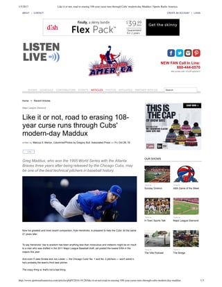 1/5/2017 Like it or not, road to erasing 108-year curse runs through Cubs' modern-day Maddux | Sports Radio America
http://www.sportsradioamerica.com/articles/pbjFf/2016-10-28/like-it-or-not-road-to-erasing-108-year-curse-runs-through-cubs-modern-day-maddux 1/3
Home > Recent Articles
Major League Diamond
Like it or not, road to erasing 108­
year curse runs through Cubs'
modern­day Maddux
written by Marcus S. Marion, Columnist/Photos by Gregory Bull, Associated Press on Fri, Oct 28, 16
Greg Maddux, who won the 1995 World Series with the Atlanta
Braves three years after being released by the Chicago Cubs, may
be one of the best technical pitchers in baseball history.
Now his greatest and most recent comparison, Kyle Hendricks, is prepared to help the Cubs’ do the same
21 years later.  
To say Hendricks' rise to acedom has been anything less than miraculous and meteoric might be an insult
to a man who was drafted in the 2011 Major League Baseball draft, yet posted the lowest ERA in the
majors this year. 
And even if Jake Arrieta and Jon Lester — the Chicago Cubs' No. 1 and No. 2 pitchers — won't admit it,
he's probably the team's third best pitcher.  
The crazy thing is, that's not a bad thing.  
Tune In
Sunday Gridiron
Tune In
ABA Game of the Week
Tune In
H­Town Sports Talk
Tune In
Major League Diamond
Tune In
The Ville Podcast
Tune In
The Bridge
OUR SHOWS
ABOUT | CONTACT CREATE AN ACCOUNT | LOGIN
NEW FAN Call In Line:
888­444­0570
Win prizes with YOUR opinion!!!
SHOWS SCHEDULE CONTRIBUTORS EVENTS ARTICLES PHOTOS AFFILIATES PARTNER WITH US Search
Like 1
 
